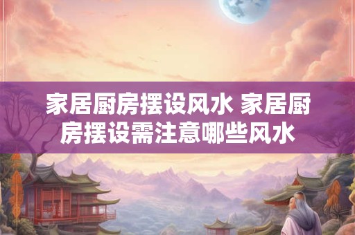 家居厨房摆设风水 家居厨房摆设需注意哪些风水