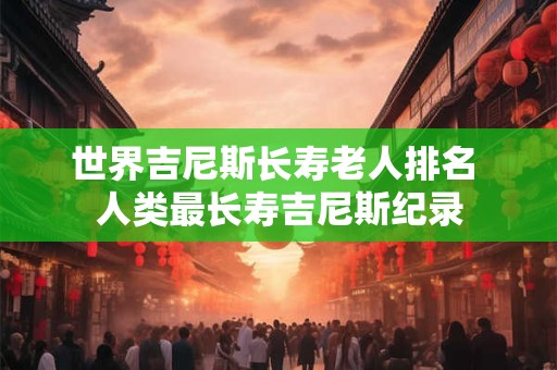 世界吉尼斯长寿老人排名 人类最长寿吉尼斯纪录