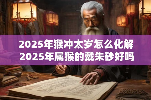 2026年猴冲太岁怎么化解 2026年属猴的戴朱砂好吗