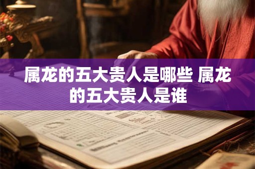 属龙的五大贵人是哪些 属龙的五大贵人是谁