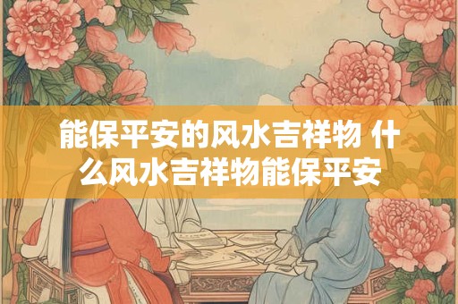 能保平安的风水吉祥物 什么风水吉祥物能保平安