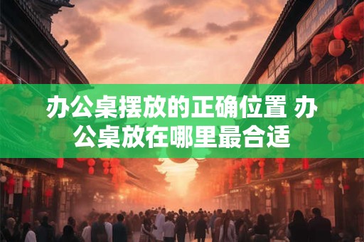 办公桌摆放的正确位置 办公桌放在哪里最合适
