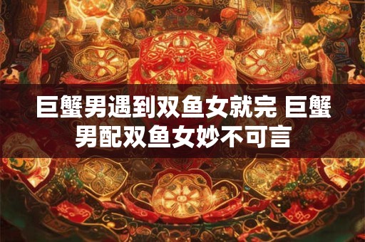 巨蟹男遇到双鱼女就完 巨蟹男配双鱼女妙不可言