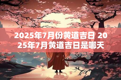 2025年7月份黄道吉日 2025年7月黄道吉日是哪天