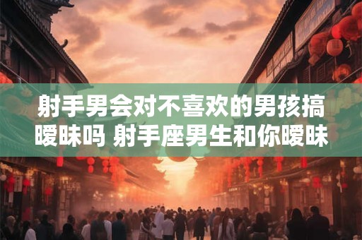 射手男会对不喜欢的男孩搞暧昧吗 射手座男生和你暧昧的表现