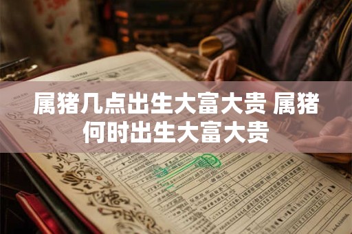 属猪几点出生大富大贵 属猪何时出生大富大贵