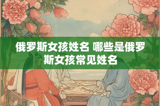 俄罗斯女孩姓名 哪些是俄罗斯女孩常见姓名