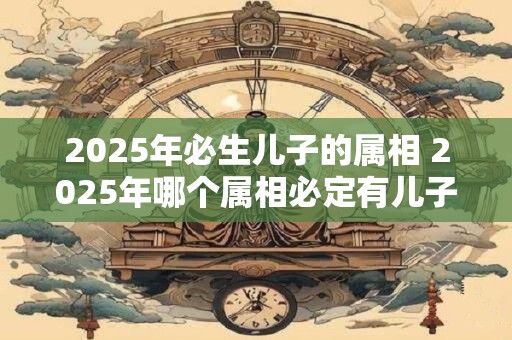 2025年必生儿子的属相 2025年哪个属相必定有儿子