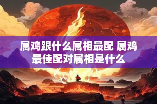 属鸡跟什么属相最配 属鸡最佳配对属相是什么