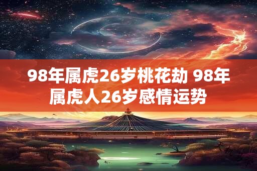 98年属虎26岁桃花劫 98年属虎人26岁感情运势
