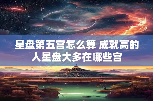 星盘第五宫怎么算 成就高的人星盘大多在哪些宫