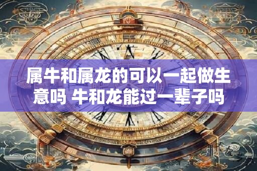 属牛和属龙的可以一起做生意吗 牛和龙能过一辈子吗 属牛和属龙的可以一起做生意吗 牛和龙能过一辈子吗