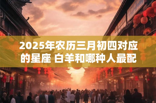 2025年农历三月初四对应的星座 白羊和哪种人最配