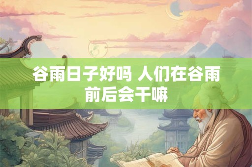 谷雨日子好吗 人们在谷雨前后会干嘛