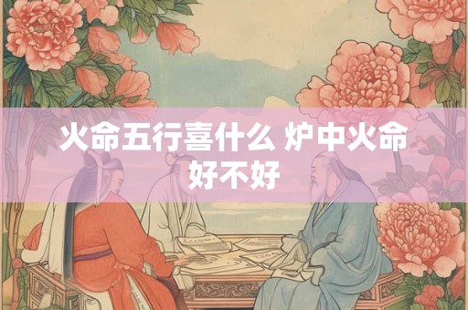 火命五行喜什么 炉中火命好不好