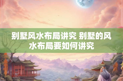 别墅风水布局讲究 别墅的风水布局要如何讲究