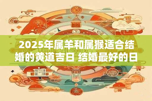 2025年属羊和属猴适合结婚的黄道吉日 结婚最好的日子