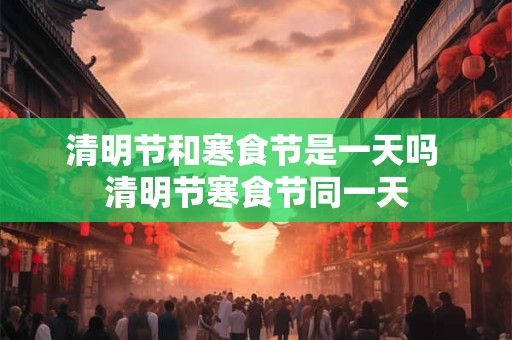清明节和寒食节是一天吗 清明节寒食节同一天