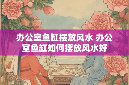 办公室鱼缸摆放风水 办公室鱼缸如何摆放风水好