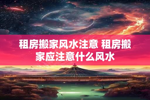 租房搬家风水注意 租房搬家应注意什么风水