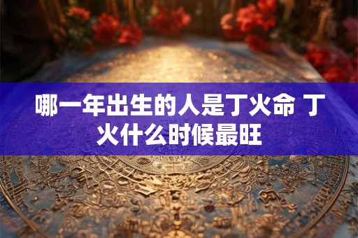 哪一年出生的人是丁火命 丁火什么时候最旺