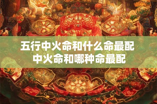五行中火命和什么命最配 中火命和哪种命最配