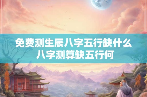 免费测生辰八字五行缺什么 八字测算缺五行何