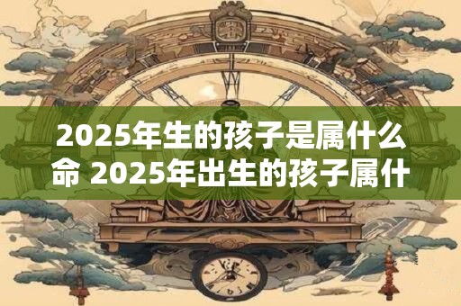 2025年生的孩子是属什么命 2025年出生的孩子属什么命