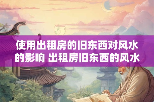 使用出租房的旧东西对风水的影响 出租房旧东西的风水影响