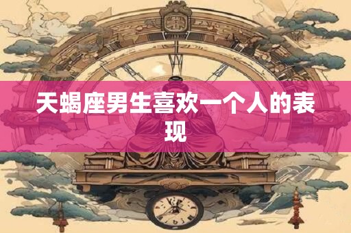 天蝎座男生喜欢一个人的表现
