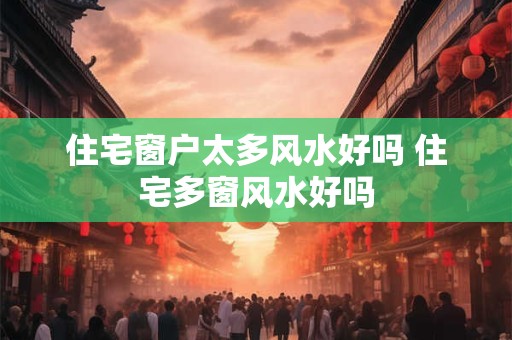 住宅窗户太多风水好吗 住宅多窗风水好吗