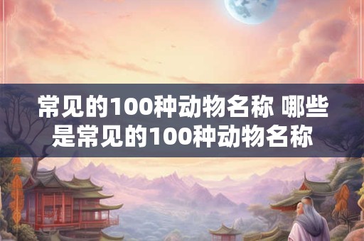 常见的100种动物名称 哪些是常见的100种动物名称