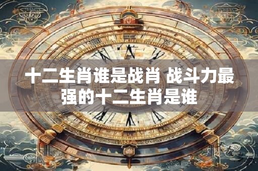 十二生肖谁是战肖 战斗力最强的十二生肖是谁