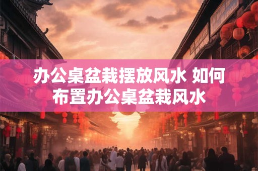 办公桌盆栽摆放风水 如何布置办公桌盆栽风水