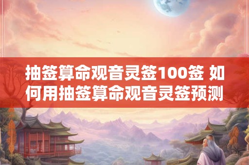 抽签算命观音灵签100签 如何用抽签算命观音灵签预测未来