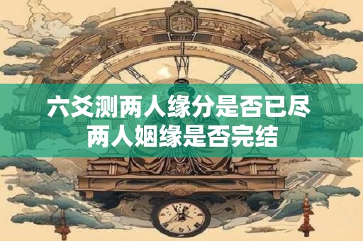 六爻测两人缘分是否已尽 两人姻缘是否完结