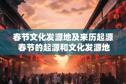 春节文化发源地及来历起源 春节的起源和文化发源地是哪里