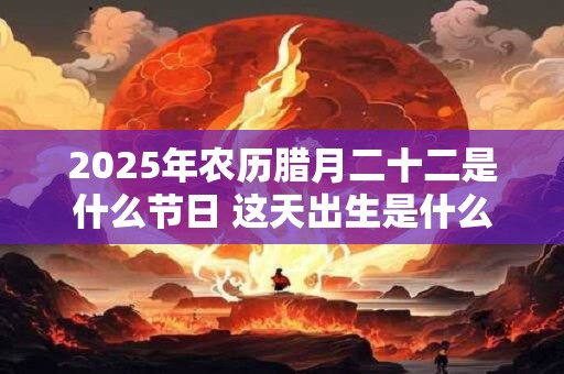 2025年农历腊月二十二是什么节日 这天出生是什么星座