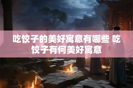 吃饺子的美好寓意有哪些 吃饺子有何美好寓意