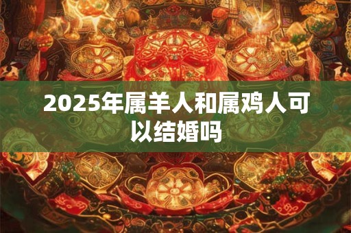 2025年属羊人和属鸡人可以结婚吗 2025年属羊人和属鸡人可以结婚吗