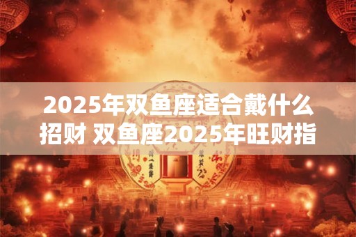 2025年双鱼座适合戴什么招财 双鱼座2025年旺财指南