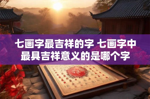 七画字最吉祥的字 七画字中最具吉祥意义的是哪个字