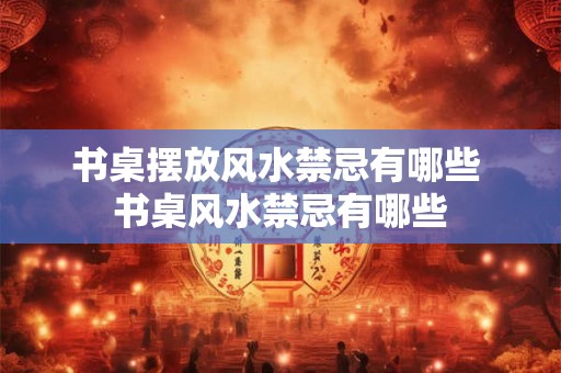 书桌摆放风水禁忌有哪些 书桌风水禁忌有哪些