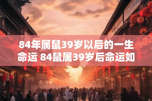 84年属鼠39岁以后的一生命运 84鼠属39岁后命运如何