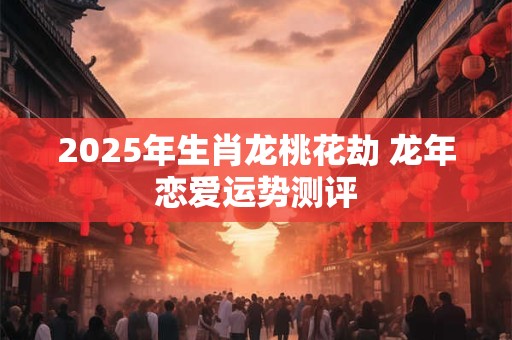 2025年生肖龙桃花劫 龙年恋爱运势测评
