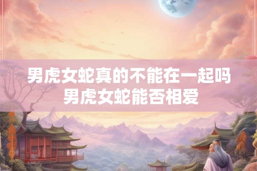男虎女蛇真的不能在一起吗 男虎女蛇能否相爱