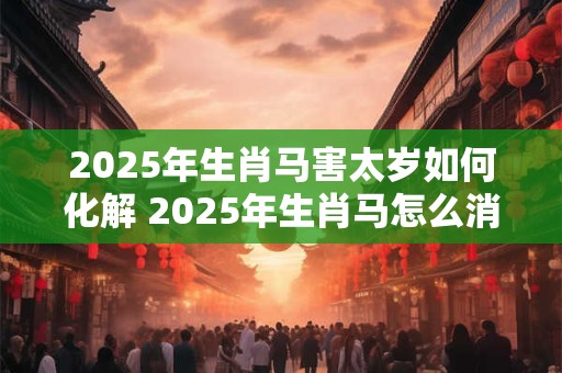 2025年生肖马害太岁如何化解 2025年生肖马怎么消太岁