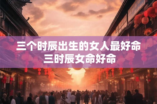 三个时辰出生的女人最好命 三时辰女命好命