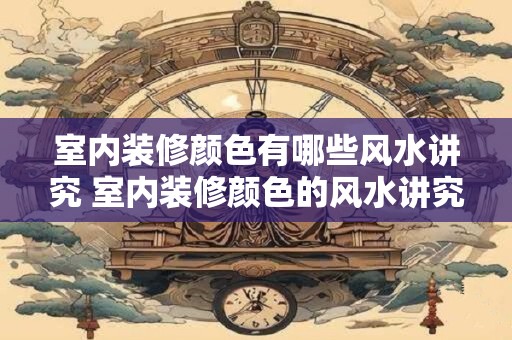 室内装修颜色有哪些风水讲究 室内装修颜色的风水讲究有哪些