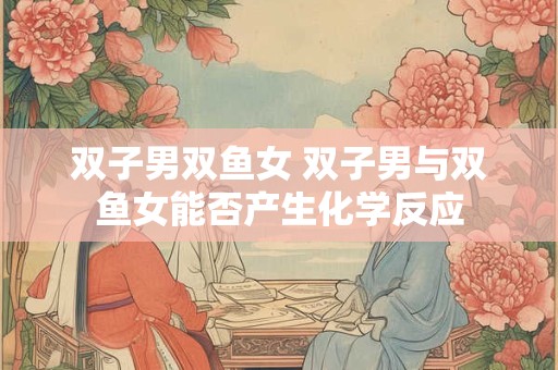 双子男双鱼女 双子男与双鱼女能否产生化学反应